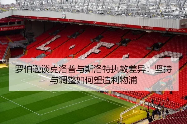 罗伯逊谈克洛普与斯洛特执教差异：坚持与调整如何塑造利物浦 - j9.com