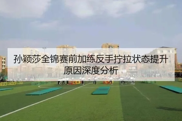 孙颖莎全锦赛前加练反手拧拉状态提升原因深度分析（j9.com）